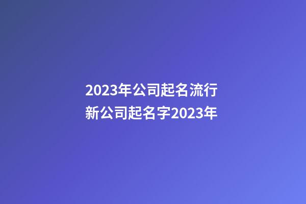 2023年公司起名流行 新公司起名字2023年-第1張-公司起名-玄機派